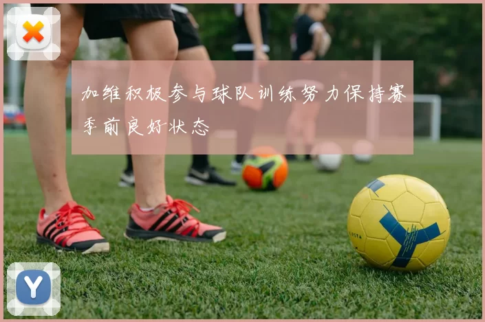 加维积极参与球队训练努力保持赛季前良好状态