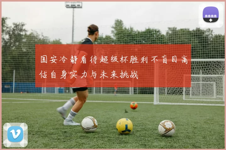 国安冷静看待超级杯胜利不盲目高估自身实力与未来挑战