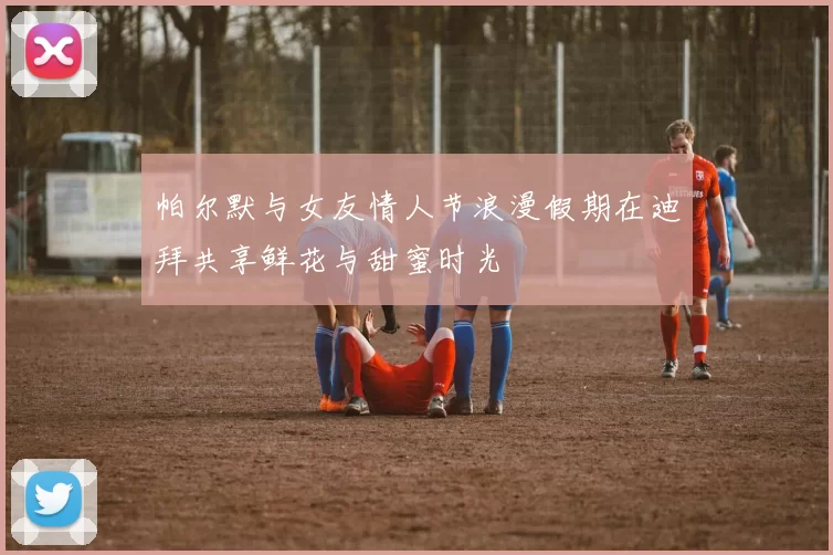 帕尔默与女友情人节浪漫假期在迪拜共享鲜花与甜蜜时光