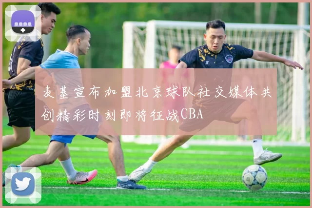 麦基宣布加盟北京球队社交媒体共创精彩时刻即将征战CBA
