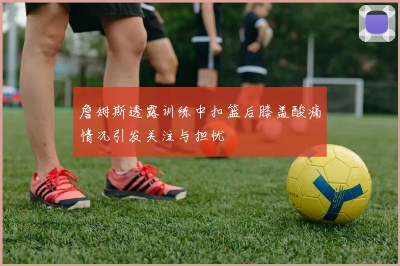 詹姆斯透露训练中扣篮后膝盖酸痛情况引发关注与担忧