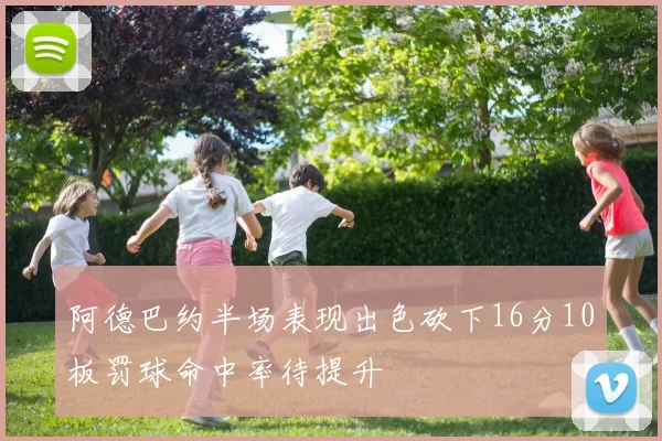 阿德巴约半场表现出色砍下16分10板罚球命中率待提升
