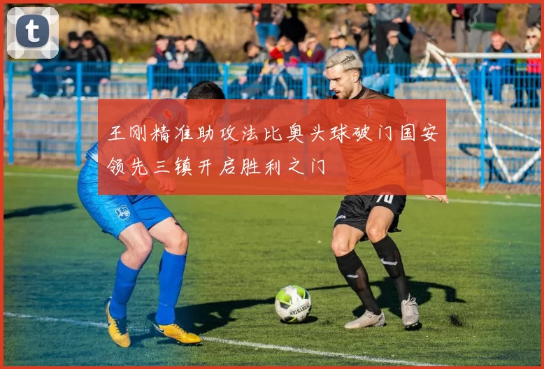 王刚精准助攻法比奥头球破门国安领先三镇开启胜利之门