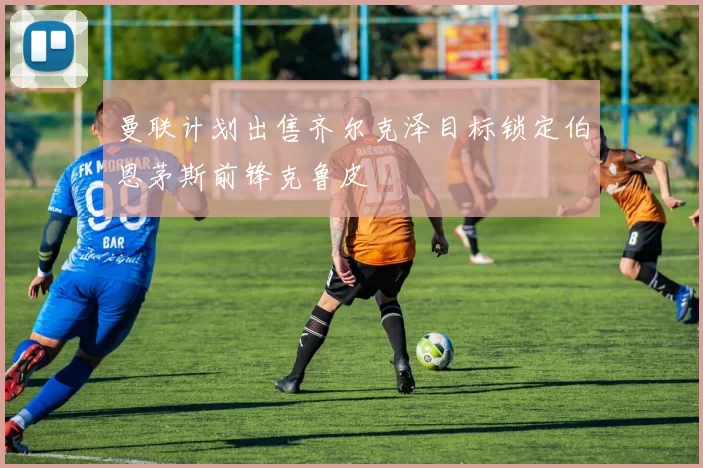 曼联计划出售齐尔克泽目标锁定伯恩茅斯前锋克鲁皮
