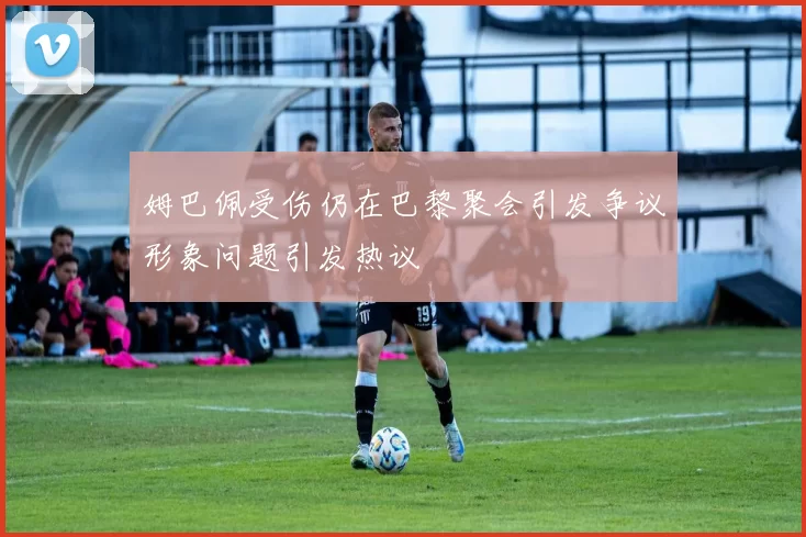 姆巴佩受伤仍在巴黎聚会引发争议形象问题引发热议