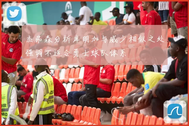 杰弗森分析库明加与威少相似之处强调不适合勇士球队体系