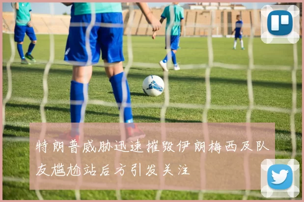 特朗普威胁迅速摧毁伊朗梅西及队友尴尬站后方引发关注