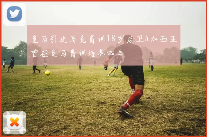 皇马引进马竞青训18岁后卫A加西亚曾在皇马青训培养四年