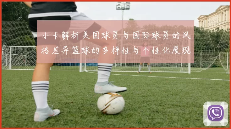 小卡解析美国球员与国际球员的风格差异篮球的多样性与个性化展现