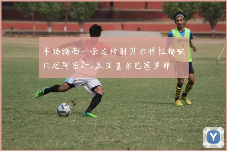 半场梅西一条龙传射贝尔特拉梅破门迈阿密2-1瓜亚基尔巴塞罗那