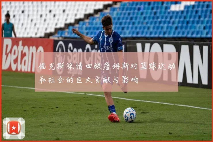 福克斯深情回顾詹姆斯对篮球运动和社会的巨大贡献与影响