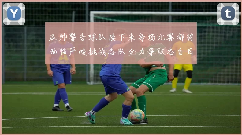 瓜帅警告球队接下来每场比赛都将面临严峻挑战各队全力争取各自目标