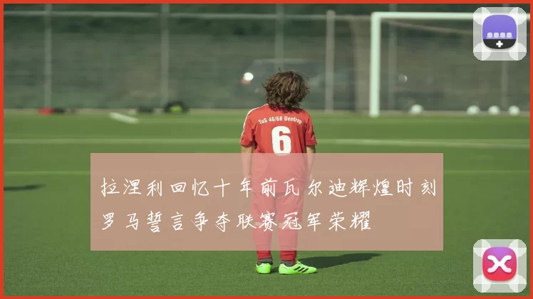 拉涅利回忆十年前瓦尔迪辉煌时刻罗马誓言争夺联赛冠军荣耀