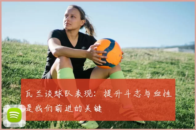 瓦兰谈球队表现：提升斗志与血性是我们前进的关键