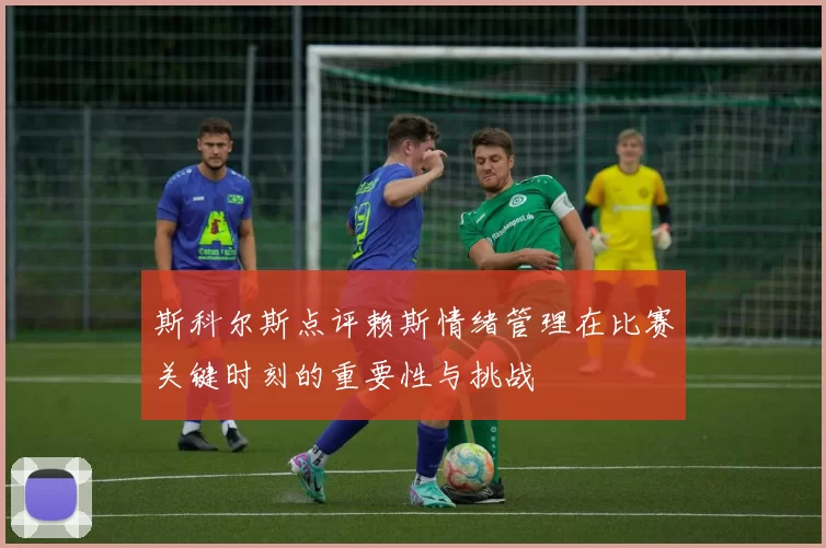 斯科尔斯点评赖斯情绪管理在比赛关键时刻的重要性与挑战