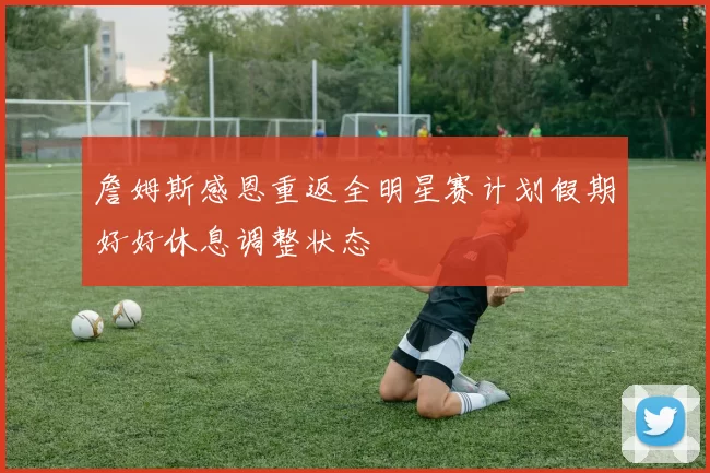 詹姆斯感恩重返全明星赛计划假期好好休息调整状态