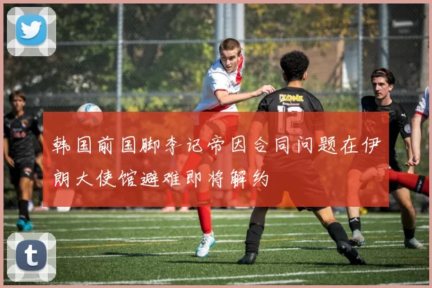 韩国前国脚李记帝因合同问题在伊朗大使馆避难即将解约