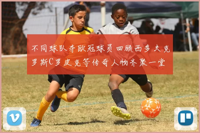 不同球队夺欧冠球员回顾西多夫克罗斯C罗皮克等传奇人物齐聚一堂