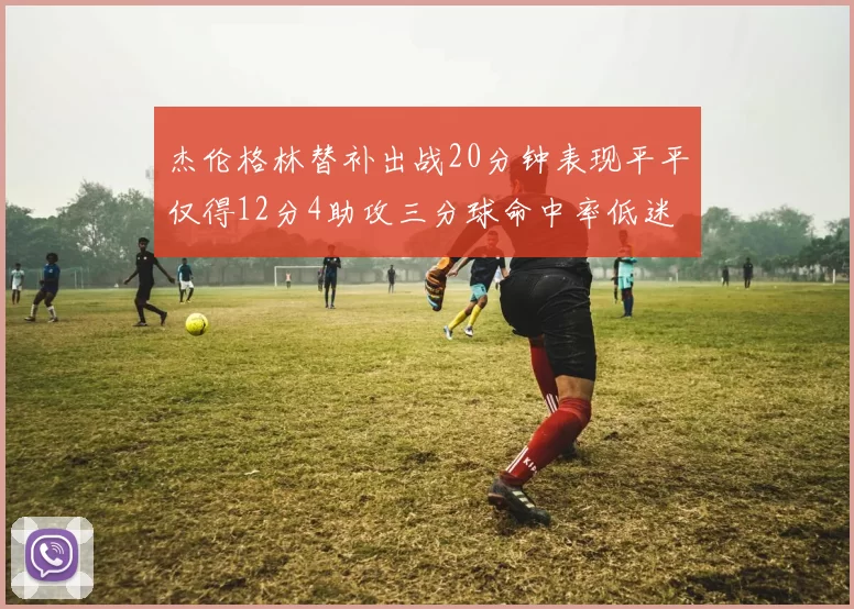 杰伦格林替补出战20分钟表现平平仅得12分4助攻三分球命中率低迷