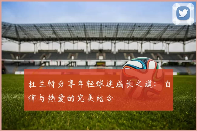 杜兰特分享年轻球迷成长之道：自律与热爱的完美结合
