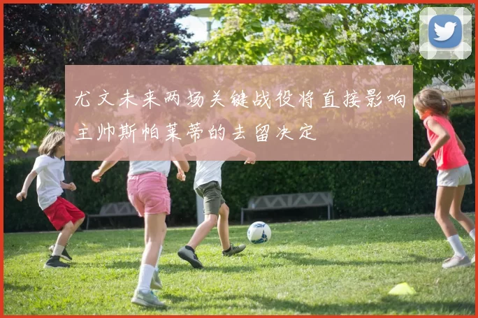 尤文未来两场关键战役将直接影响主帅斯帕莱蒂的去留决定