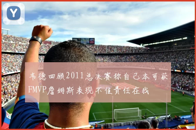 韦德回顾2011总决赛称自己本可获FMVP詹姆斯表现不佳责任在我