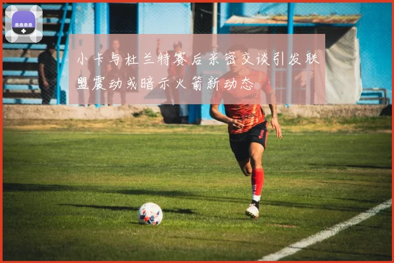 小卡与杜兰特赛后亲密交谈引发联盟震动或暗示火箭新动态